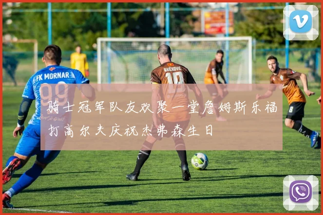 骑士冠军队友欢聚一堂詹姆斯乐福打高尔夫庆祝杰弗森生日