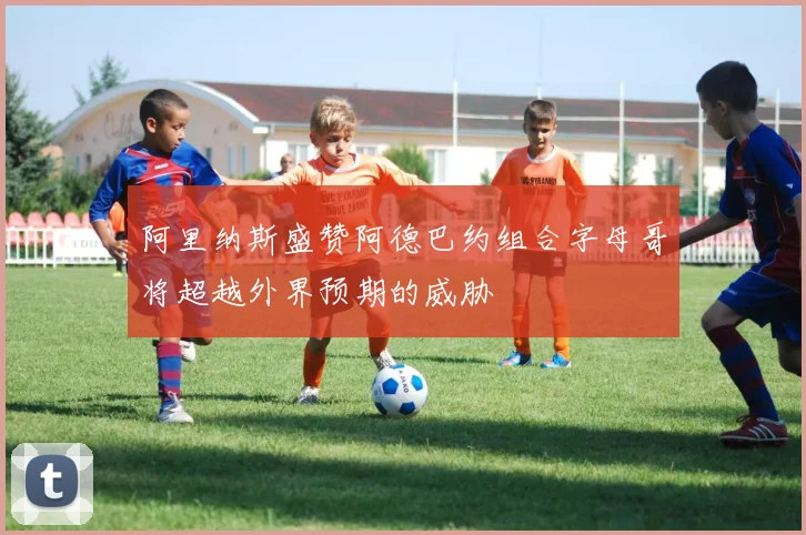 阿里纳斯盛赞阿德巴约组合字母哥将超越外界预期的威胁