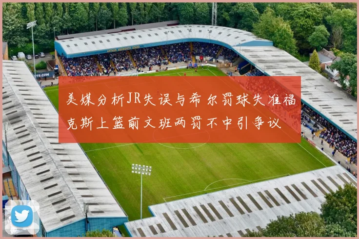 美媒分析JR失误与希尔罚球失准福克斯上篮前文班两罚不中引争议