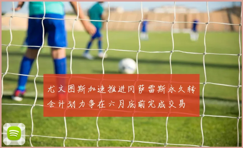 尤文图斯加速推进冈萨雷斯永久转会计划力争在六月底前完成交易