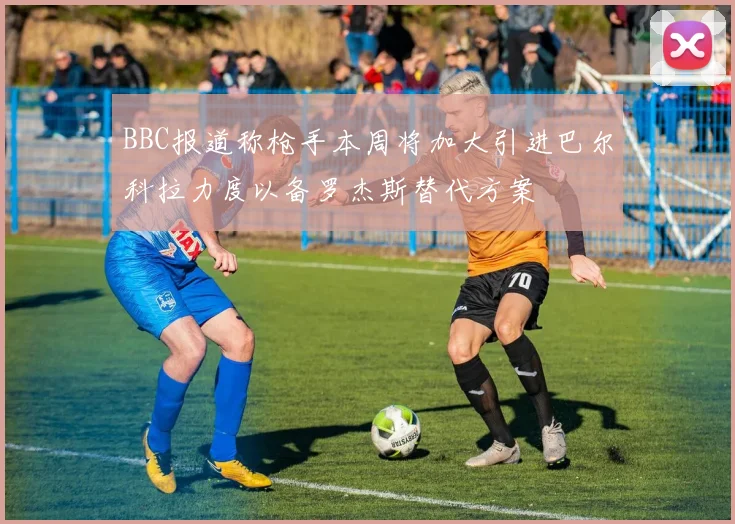BBC报道称枪手本周将加大引进巴尔科拉力度以备罗杰斯替代方案