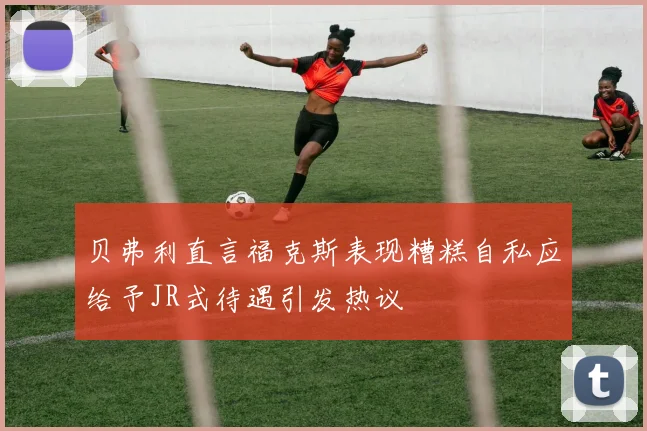 贝弗利直言福克斯表现糟糕自私应给予JR式待遇引发热议