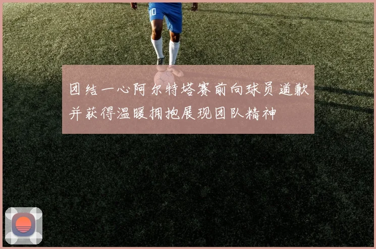 团结一心阿尔特塔赛前向球员道歉并获得温暖拥抱展现团队精神