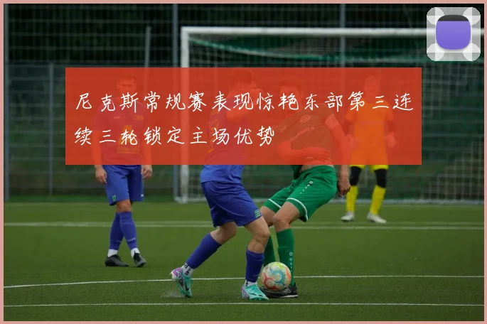尼克斯常规赛表现惊艳东部第三连续三轮锁定主场优势
