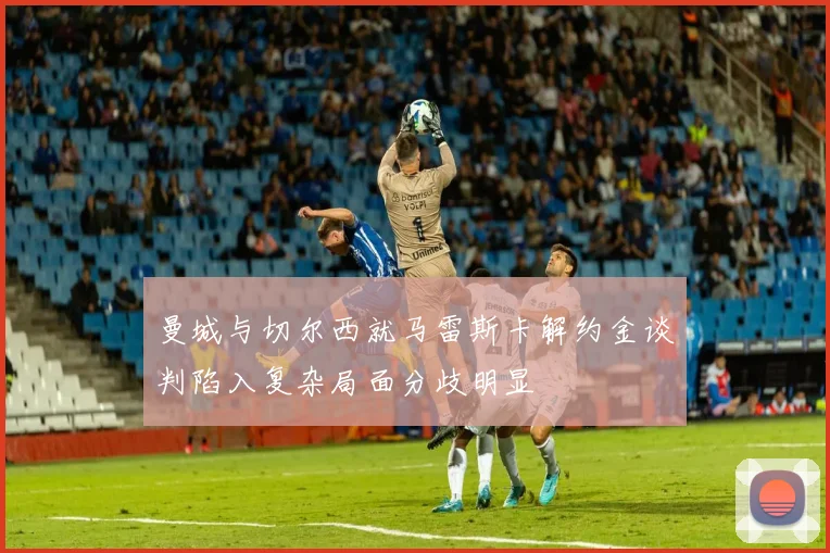 曼城与切尔西就马雷斯卡解约金谈判陷入复杂局面分歧明显